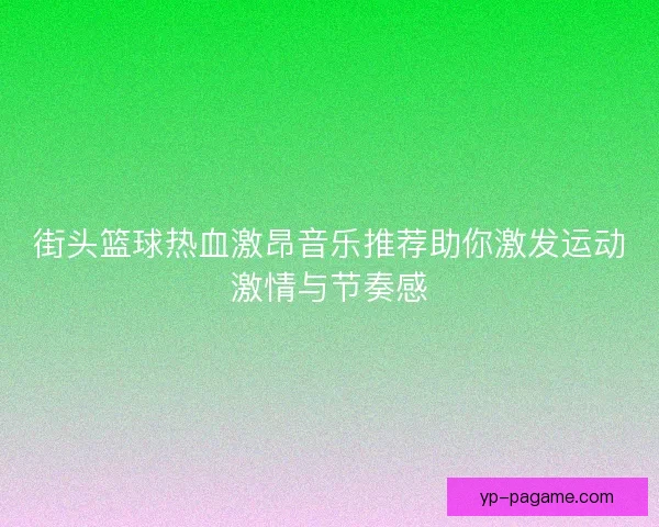 街头篮球热血激昂音乐推荐助你激发运动激情与节奏感