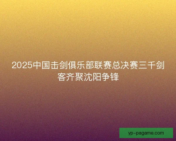 2025中国击剑俱乐部联赛总决赛三千剑客齐聚沈阳争锋