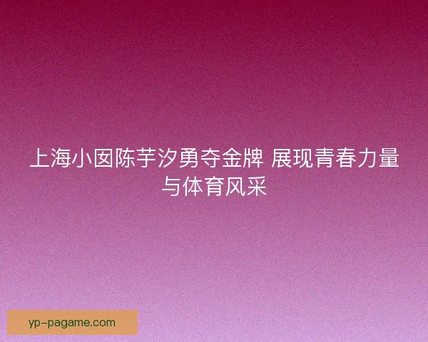 上海小囡陈芋汐勇夺金牌 展现青春力量与体育风采